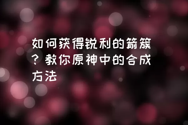 如何获得锐利的箭簇？教你原神中的合成方法